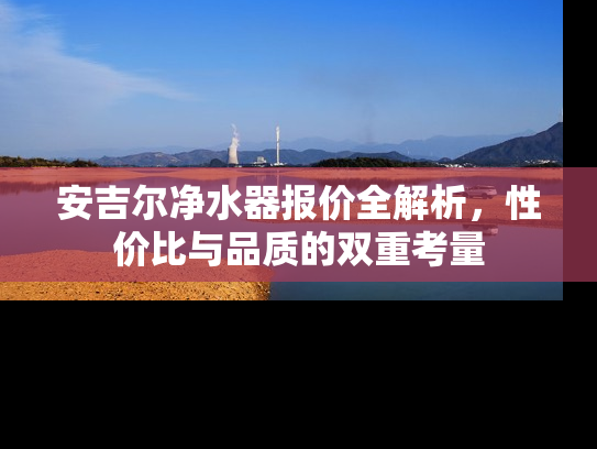 安吉尔净水器报价全解析，性价比与品质的双重考量
