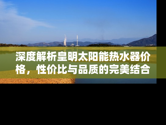 深度解析皇明太阳能热水器价格，性价比与品质的完美结合