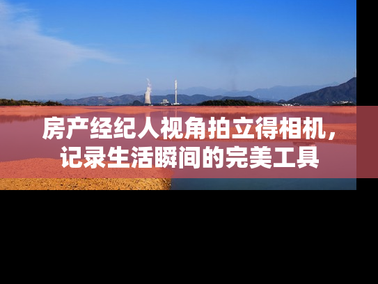 房产经纪人视角拍立得相机，记录生活瞬间的完美工具