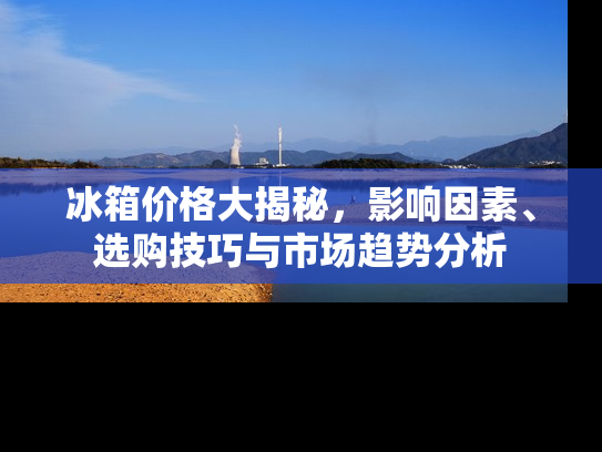 冰箱价格大揭秘，影响因素、选购技巧与市场趋势分析