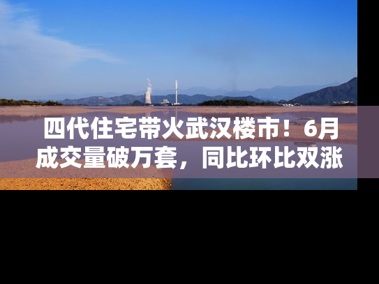 四代住宅带火武汉楼市！6月成交量破万套，同比环比双涨超50％，房价仍承压
