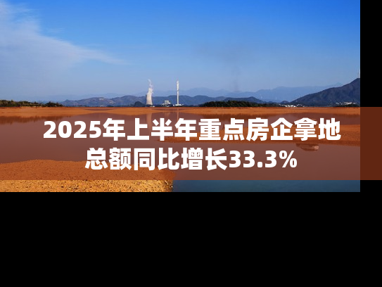 2025年上半年重点房企拿地总额同比增长33.3%