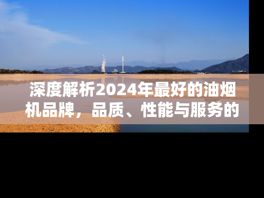 深度解析2024年最好的油烟机品牌，品质、性能与服务的全面对比