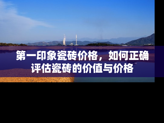 第一印象瓷砖价格，如何正确评估瓷砖的价值与价格