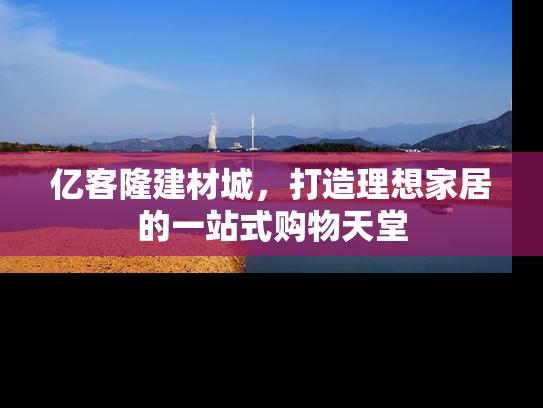 亿客隆建材城，打造理想家居的一站式购物天堂