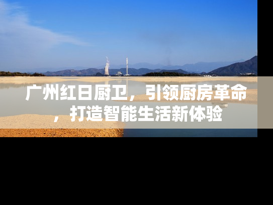 广州红日厨卫，引领厨房革命，打造智能生活新体验