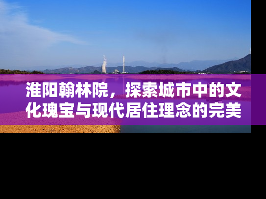 淮阳翰林院，探索城市中的文化瑰宝与现代居住理念的完美融合