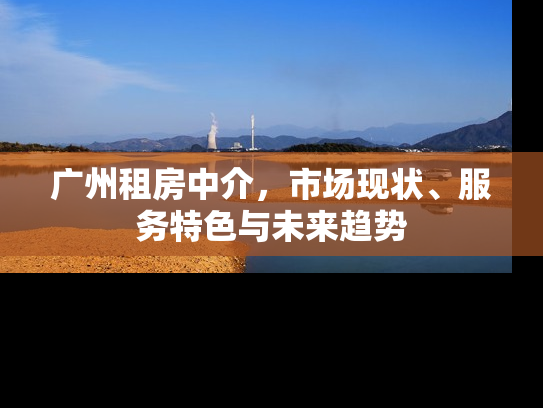 广州租房中介，市场现状、服务特色与未来趋势