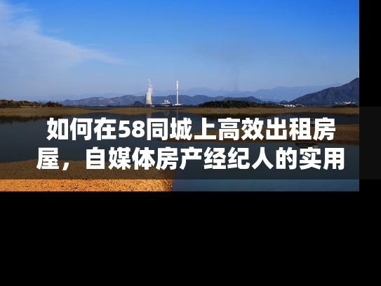 如何在58同城上高效出租房屋，自媒体房产经纪人的实用指南