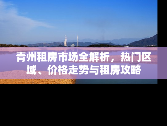 青州租房市场全解析，热门区域、价格走势与租房攻略