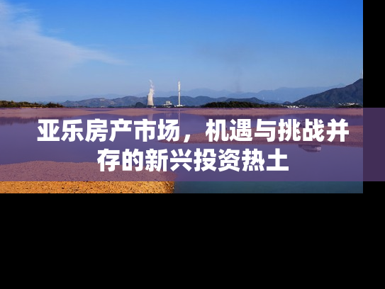 亚乐房产市场，机遇与挑战并存的新兴投资热土