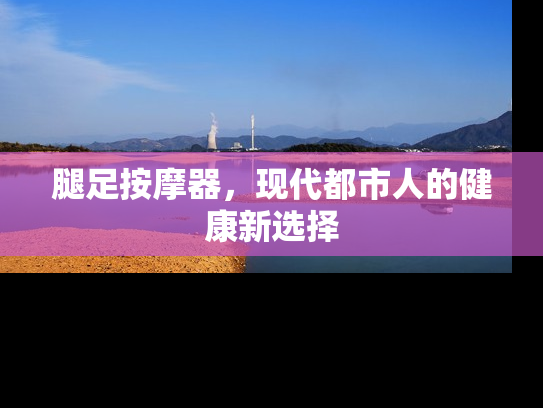 腿足按摩器，现代都市人的健康新选择