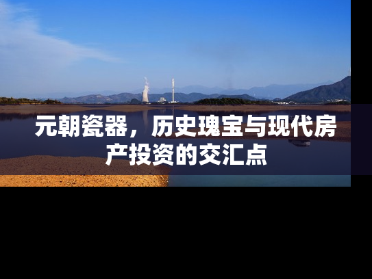 元朝瓷器，历史瑰宝与现代房产投资的交汇点