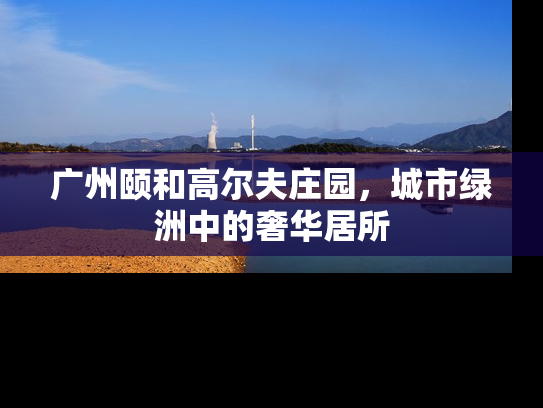 广州颐和高尔夫庄园，城市绿洲中的奢华居所